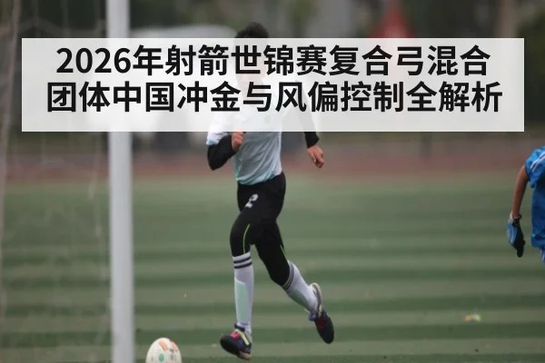 2026年射箭世锦赛复合弓混合团体中国冲金与风偏控制全解析