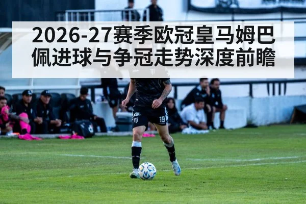 2026-27赛季欧冠皇马姆巴佩进球与争冠走势深度前瞻