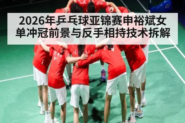 2026年乒乓球亚锦赛申裕斌女单冲冠前景与反手相持技术拆解