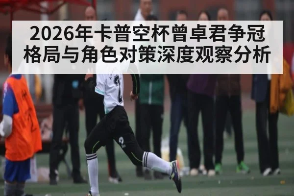 2026年卡普空杯曾卓君争冠格局与角色对策深度观察分析